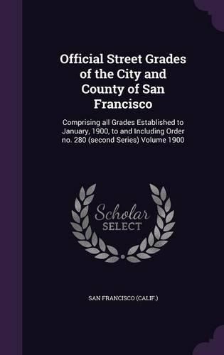 Cover image for Official Street Grades of the City and County of San Francisco: Comprising All Grades Established to January, 1900, to and Including Order No. 280 (Second Series) Volume 1900
