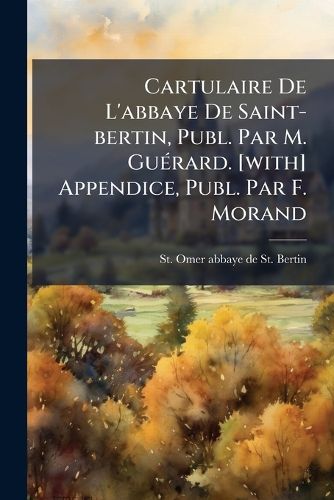 Cover image for Cartulaire de L'Abbaye de Saint-Bertin, Publ. Par M. Gu Rard. [With] Appendice, Publ. Par F. Morand