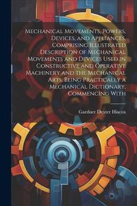 Cover image for Mechanical Movements, Powers, Devices, and Appliances, Comprising Illustrated Description of Mechanical Movements and Devices Used in Constructive and Operative Machinery and the Mechanical Arts, Being Practically a Mechanical Dictionary, Commencing With