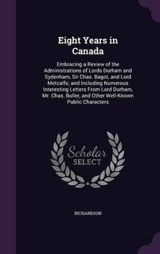 Cover image for Eight Years in Canada: Embracing a Review of the Administrations of Lords Durham and Sydenham, Sir Chas. Bagot, and Lord Metcalfe; And Including Numerous Interesting Letters from Lord Durham, Mr. Chas. Buller, and Other Well-Known Public Characters