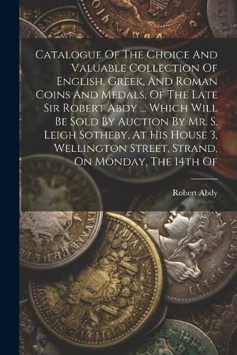 Catalogue Of The Choice And Valuable Collection Of English, Greek, And Roman Coins And Medals, Of The Late Sir Robert Abdy ... Which Will Be Sold By Auction By Mr. S. Leigh Sotheby, At His House 3, Wellington Street, Strand, On Monday, The 14th Of