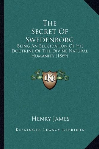 Cover image for The Secret of Swedenborg: Being an Elucidation of His Doctrine of the Divine Natural Humanity (1869)