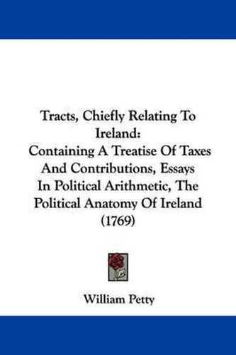 Cover image for Tracts, Chiefly Relating to Ireland: Containing a Treatise of Taxes and Contributions, Essays in Political Arithmetic, the Political Anatomy of Ireland (1769)