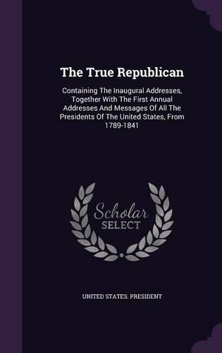 Cover image for The True Republican: Containing the Inaugural Addresses, Together with the First Annual Addresses and Messages of All the Presidents of the United States, from 1789-1841