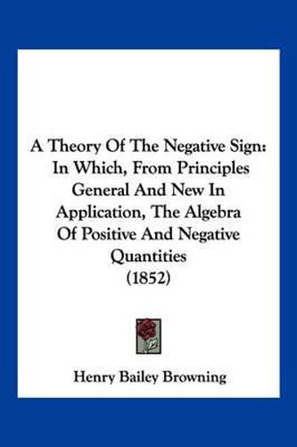 Cover image for A Theory of the Negative Sign: In Which, from Principles General and New in Application, the Algebra of Positive and Negative Quantities (1852)