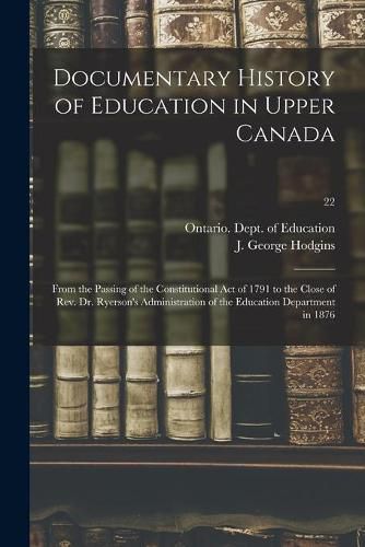 Cover image for Documentary History of Education in Upper Canada: From the Passing of the Constitutional Act of 1791 to the Close of Rev. Dr. Ryerson's Administration of the Education Department in 1876; 22