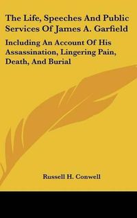 Cover image for The Life, Speeches and Public Services of James A. Garfield: Including an Account of His Assassination, Lingering Pain, Death, and Burial