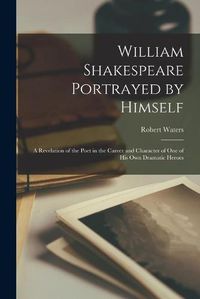 Cover image for William Shakespeare Portrayed by Himself: a Revelation of the Poet in the Career and Character of One of His Own Dramatic Heroes