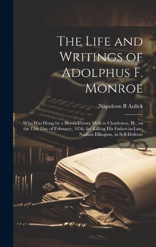 Cover image for The Life and Writings of Adolphus F. Monroe; who was Hung by a Blood-thirsty mob in Charleston, Ill., on the 15th day of February, 1856, for Killing his Father-in-law, Nathan Ellington, in Self-defense