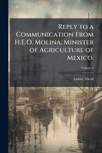 Cover image for Reply to a Communication from H.E.O. Molina, Minister of Agriculture of Mexico.: The Work of the International Institute of Agriculture; Price Fluctuations in the Staples; Their Influence on the Welfare of the State Volume V.1