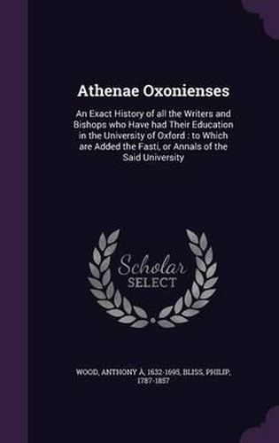 Athenae Oxonienses: An Exact History of All the Writers and Bishops Who Have Had Their Education in the University of Oxford: To Which Are Added the Fasti, or Annals of the Said University