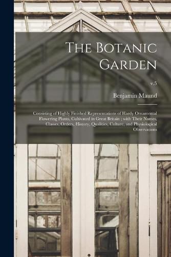 Cover image for The Botanic Garden: Consisting of Highly Finished Representations of Hardy Ornamental Flowering Plants, Cultivated in Great Britain; With Their Names, Classes, Orders, History, Qualities, Culture, and Physiological Observations; v.5