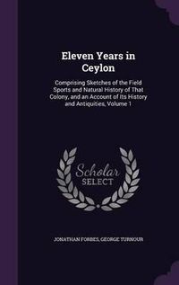 Cover image for Eleven Years in Ceylon: Comprising Sketches of the Field Sports and Natural History of That Colony, and an Account of Its History and Antiquities, Volume 1