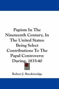 Cover image for Papism in the Nineteenth Century, in the United States: Being Select Contributions to the Papal Controversy During, 1835-40