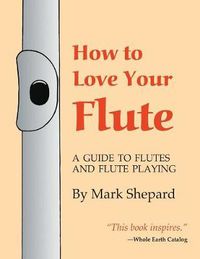 Cover image for How to Love Your Flute: A Guide to Flutes and Flute Playing, or How to Play the Flute, Choose One, and Care for It, Plus Flute History, Flute Science, Folk Flutes, and More