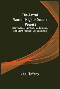 Cover image for The Astral World-Higher Occult Powers; Clairvoyance, Spiritism, Mediumship, and Spirit-Healing Fully Explained