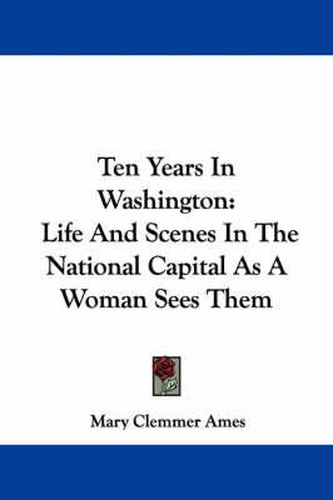 Ten Years in Washington: Life and Scenes in the National Capital as a Woman Sees Them