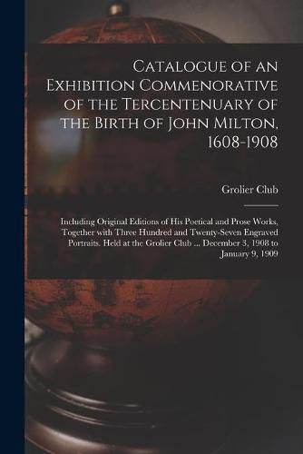 Catalogue of an Exhibition Commenorative of the Tercentenuary of the Birth of John Milton, 1608-1908; Including Original Editions of His Poetical and Prose Works, Together With Three Hundred and Twenty-seven Engraved Portraits. Held at the Grolier Club...