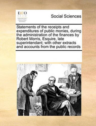 Cover image for Statements of the Receipts and Expenditures of Public Monies, During the Administration of the Finances by Robert Morris, Esquire, Late Superintendant; With Other Extracts and Accounts from the Public Records