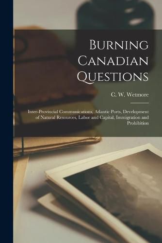 Burning Canadian Questions [microform]: Inter-provincial Communications, Atlantic Ports, Development of Natural Resources, Labor and Capital, Immigration and Prohibition