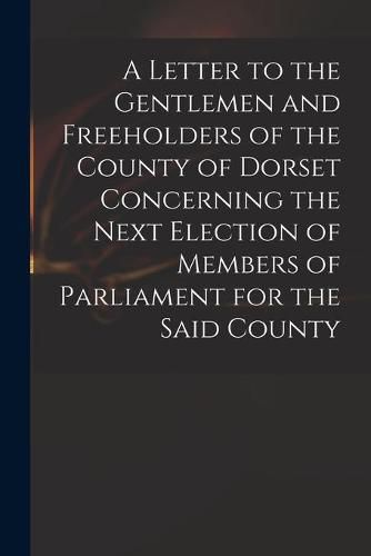 Cover image for A Letter to the Gentlemen and Freeholders of the County of Dorset Concerning the Next Election of Members of Parliament for the Said County