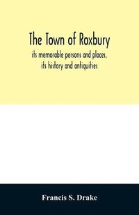 Cover image for The town of Roxbury: its memorable persons and places, its history and antiquities, with numerous illustrations of its old landmarks and noted personages