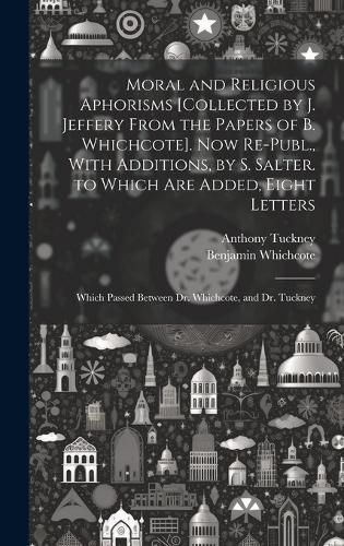 Moral and Religious Aphorisms [Collected by J. Jeffery From the Papers of B. Whichcote]. Now Re-Publ., With Additions, by S. Salter. to Which Are Added, Eight Letters