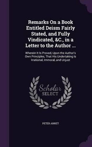 Remarks on a Book Entitled Deism Fairly Stated, and Fully Vindicated, &C., in a Letter to the Author ...: Wherein It Is Proved, Upon the Author's Own Principles, That His Undertaking Is Irrational, Immoral, and Unjust