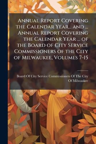 Cover image for Annual Report Covering the Calendar Year... and ... Annual Report Covering the Calendar Year ... of the Board of City Service Commissioners of the City of Milwaukee, Volumes 7-15