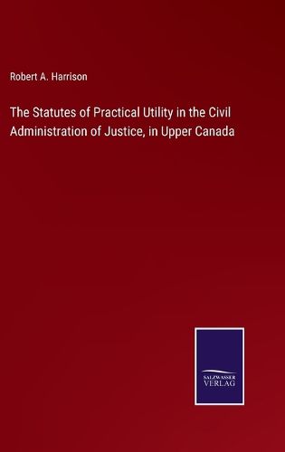 The Statutes of Practical Utility in the Civil Administration of Justice, in Upper Canada