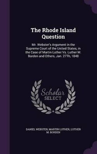 Cover image for The Rhode Island Question: Mr. Webster's Argument in the Supreme Court of the United States, in the Case of Martin Luther vs. Luther M. Borden and Others, Jan. 27th, 1848