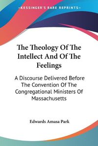 Cover image for The Theology of the Intellect and of the Feelings: A Discourse Delivered Before the Convention of the Congregational Ministers of Massachusetts