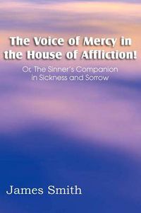 Cover image for The Voice of Mercy in the House of Affliction! Or, the Sinner's Companion in Sickness and Sorrow