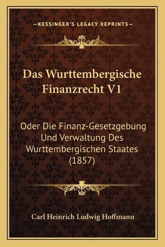 Das Wurttembergische Finanzrecht V1: Oder Die Finanz-Gesetzgebung Und Verwaltung Des Wurttembergischen Staates (1857)