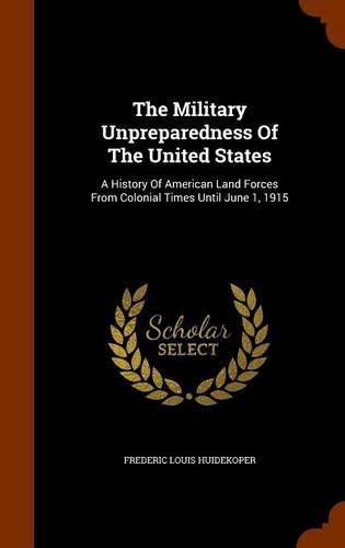 Cover image for The Military Unpreparedness of the United States: A History of American Land Forces from Colonial Times Until June 1, 1915