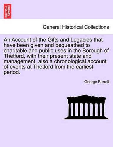 Cover image for An Account of the Gifts and Legacies That Have Been Given and Bequeathed to Charitable and Public Uses in the Borough of Thetford, with Their Present State and Management, Also a Chronological Account of Events at Thetford from the Earliest Period.