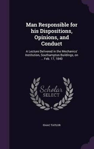 Cover image for Man Responsible for His Dispositions, Opinions, and Conduct: A Lecture Delivered in the Mechanics' Institution, Southampton Buildings, on ... Feb. 17, 1840