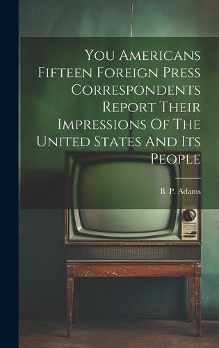 You Americans Fifteen Foreign Press Correspondents Report Their Impressions Of The United States And Its People