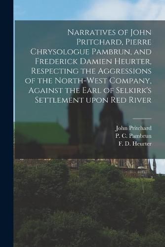 Cover image for Narratives of John Pritchard, Pierre Chrysologue Pambrun, and Frederick Damien Heurter, Respecting the Aggressions of the North-West Company, Against the Earl of Selkirk's Settlement Upon Red River [microform]