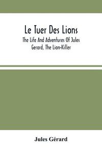 Cover image for Le Tuer Des Lions: The Life And Adventures Of Jules Gerard, The Lion-Killer; Comprising His Ten Years' Campaigns Among The Lions Of Northern Africa