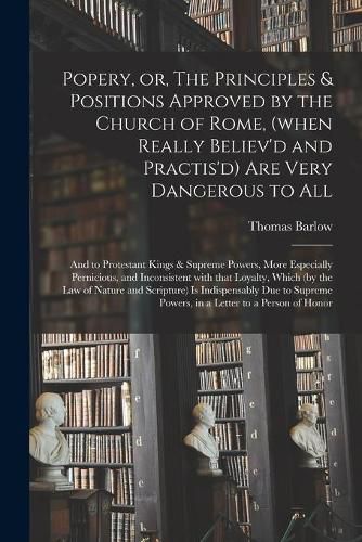 Cover image for Popery, or, The Principles & Positions Approved by the Church of Rome, (when Really Believ'd and Practis'd) Are Very Dangerous to All