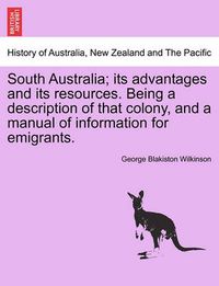 Cover image for South Australia; Its Advantages and Its Resources. Being a Description of That Colony, and a Manual of Information for Emigrants.