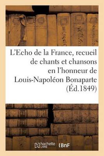 L'Echo de la France, Recueil de Chants Et Chansons En l'Honneur de Louis-Napoleon Bonaparte (1849): , President de la Republique, Precede d'Une Notice Historique