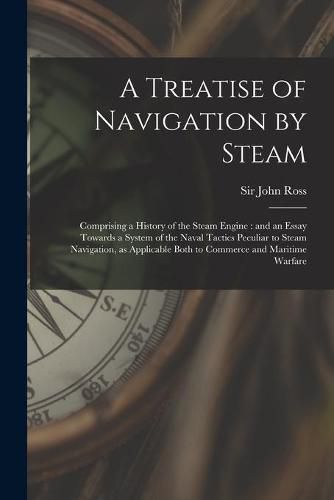 A Treatise of Navigation by Steam: Comprising a History of the Steam Engine: and an Essay Towards a System of the Naval Tactics Peculiar to Steam Navigation, as Applicable Both to Commerce and Maritime Warfare