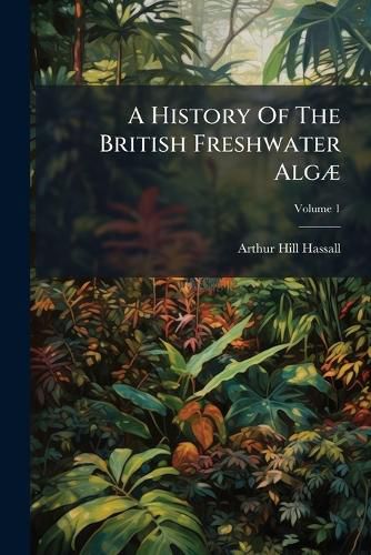 Cover image for A History of the British Freshwater Alg: Including Descriptions of the Desmide and Diatomace ..., Volume 1