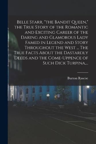 Cover image for Belle Starr, "the Bandit Queen," the True Story of the Romantic and Exciting Career of the Daring and Glamorous Lady Famed in Legend and Story Throughout the West ... The True Facts About the Dastardly Deeds and the Come-uppence of Such Dick Turpina, ...