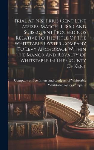 Cover image for Trial At Nisi Prius (kent Lent Assizes, March 11, 1861) And Subsequent Proceedings Relative To The Title Of The Whitstable Oyster Company To Levy Anchorage Within The Manor And Royalty Of Whitstable In The County Of Kent