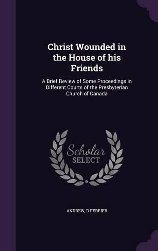 Cover image for Christ Wounded in the House of His Friends: A Brief Review of Some Proceedings in Different Courts of the Presbyterian Church of Canada