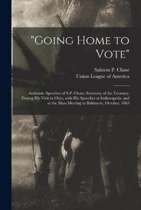 Cover image for Going Home to Vote: Authentic Speeches of S.P. Chase, Secretary of the Treasury, During His Visit to Ohio, With His Speeches at Indianapolis, and at the Mass Meeting in Baltimore, October, 1863