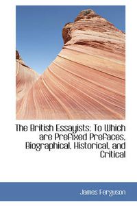 Cover image for The British Essayists: To Which are Prefixed Prefaces, Biographical, Historical, and Critical